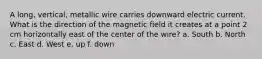 A long, vertical, metallic wire carries downward electric current. What is the direction of the magnetic field it creates at a point 2 cm horizontally east of the center of the wire? a. South b. North c. East d. West e. up f. down