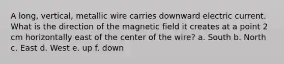 A long, vertical, metallic wire carries downward electric current. What is the direction of the magnetic field it creates at a point 2 cm horizontally east of the center of the wire? a. South b. North c. East d. West e. up f. down