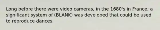 Long before there were video cameras, in the 1680's in France, a significant system of (BLANK) was developed that could be used to reproduce dances.