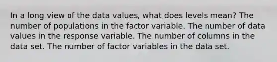 In a long view of the data values, what does levels mean? The number of populations in the factor variable. The number of data values in the response variable. The number of columns in the data set. The number of factor variables in the data set.