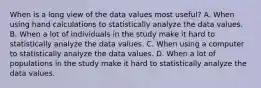 When is a long view of the data values most useful? A. When using hand calculations to statistically analyze the data values. B. When a lot of individuals in the study make it hard to statistically analyze the data values. C. When using a computer to statistically analyze the data values. D. When a lot of populations in the study make it hard to statistically analyze the data values.