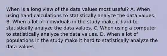 When is a long view of the data values most useful? A. When using hand calculations to statistically analyze the data values. B. When a lot of individuals in the study make it hard to statistically analyze the data values. C. When using a computer to statistically analyze the data values. D. When a lot of populations in the study make it hard to statistically analyze the data values.