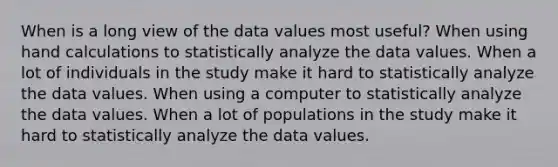 When is a long view of the data values most useful? When using hand calculations to statistically analyze the data values. When a lot of individuals in the study make it hard to statistically analyze the data values. When using a computer to statistically analyze the data values. When a lot of populations in the study make it hard to statistically analyze the data values.