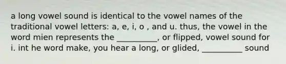 a long vowel sound is identical to the vowel names of the traditional vowel letters: a, e, i, o , and u. thus, the vowel in the word mien represents the __________, or flipped, vowel sound for i. int he word make, you hear a long, or glided, __________ sound