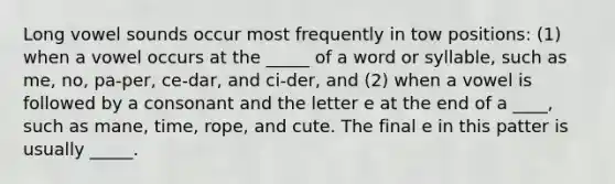 Long vowel sounds occur most frequently in tow positions: (1) when a vowel occurs at the _____ of a word or syllable, such as me, no, pa-per, ce-dar, and ci-der, and (2) when a vowel is followed by a consonant and the letter e at the end of a ____, such as mane, time, rope, and cute. The final e in this patter is usually _____.