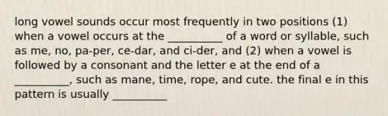 long vowel sounds occur most frequently in two positions (1) when a vowel occurs at the __________ of a word or syllable, such as me, no, pa-per, ce-dar, and ci-der, and (2) when a vowel is followed by a consonant and the letter e at the end of a __________, such as mane, time, rope, and cute. the final e in this pattern is usually __________