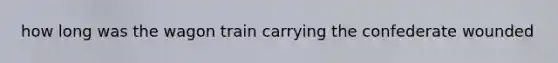 how long was the wagon train carrying the confederate wounded