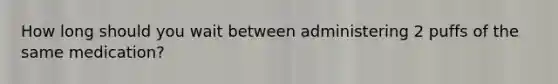 How long should you wait between administering 2 puffs of the same medication?