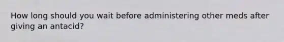 How long should you wait before administering other meds after giving an antacid?