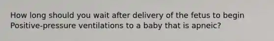 How long should you wait after delivery of the fetus to begin Positive-pressure ventilations to a baby that is apneic?