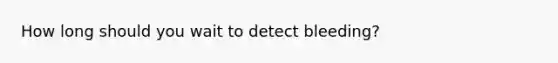 How long should you wait to detect bleeding?