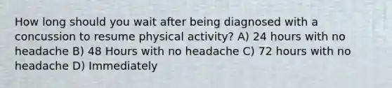 How long should you wait after being diagnosed with a concussion to resume physical activity? A) 24 hours with no headache B) 48 Hours with no headache C) 72 hours with no headache D) Immediately