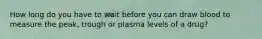 How long do you have to wait before you can draw blood to measure the peak, trough or plasma levels of a drug?