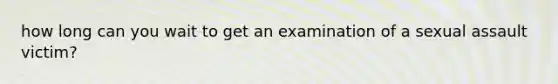 how long can you wait to get an examination of a sexual assault victim?