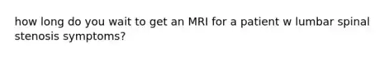 how long do you wait to get an MRI for a patient w lumbar spinal stenosis symptoms?