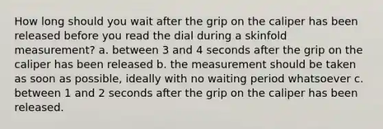 How long should you wait after the grip on the caliper has been released before you read the dial during a skinfold measurement? a. between 3 and 4 seconds after the grip on the caliper has been released b. the measurement should be taken as soon as possible, ideally with no waiting period whatsoever c. between 1 and 2 seconds after the grip on the caliper has been released.