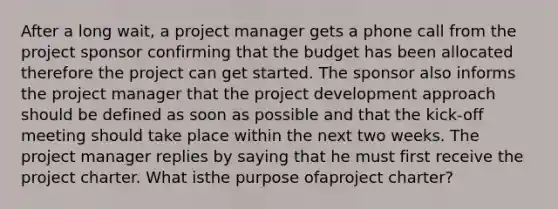 After a long wait, a project manager gets a phone call from the project sponsor confirming that the budget has been allocated therefore the project can get started. The sponsor also informs the project manager that the project development approach should be defined as soon as possible and that the kick-off meeting should take place within the next two weeks. The project manager replies by saying that he must first receive the project charter. What isthe purpose ofaproject charter?