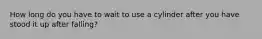 How long do you have to wait to use a cylinder after you have stood it up after falling?