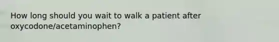 How long should you wait to walk a patient after oxycodone/acetaminophen?