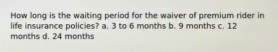 How long is the waiting period for the waiver of premium rider in life insurance policies? a. 3 to 6 months b. 9 months c. 12 months d. 24 months