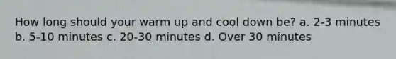 How long should your warm up and cool down be? a. 2-3 minutes b. 5-10 minutes c. 20-30 minutes d. Over 30 minutes