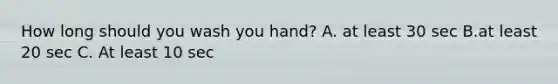 How long should you wash you hand? A. at least 30 sec B.at least 20 sec C. At least 10 sec