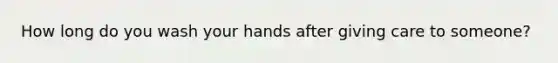 How long do you wash your hands after giving care to someone?