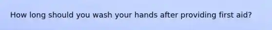 How long should you wash your hands after providing first aid?