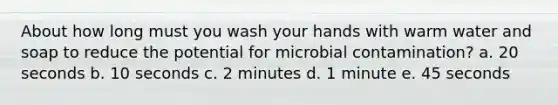 About how long must you wash your hands with warm water and soap to reduce the potential for microbial contamination? a. 20 seconds b. 10 seconds c. 2 minutes d. 1 minute e. 45 seconds