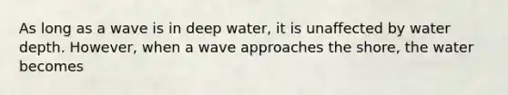 As long as a wave is in deep water, it is unaffected by water depth. However, when a wave approaches the shore, the water becomes