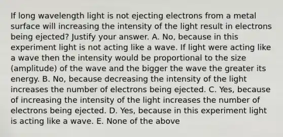 If long wavelength light is not ejecting electrons from a metal surface will increasing the intensity of the light result in electrons being ejected? Justify your answer. A. No, because in this experiment light is not acting like a wave. If light were acting like a wave then the intensity would be proportional to the size (amplitude) of the wave and the bigger the wave the greater its energy. B. No, because decreasing the intensity of the light increases the number of electrons being ejected. C. Yes, because of increasing the intensity of the light increases the number of electrons being ejected. D. Yes, because in this experiment light is acting like a wave. E. None of the above