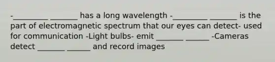 -_________ _______ has a long wavelength -_________ _______ is the part of electromagnetic spectrum that our eyes can detect- used for communication -Light bulbs- emit _______ ______ -Cameras detect _______ ______ and record images