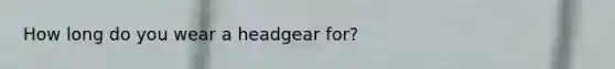 How long do you wear a headgear for?