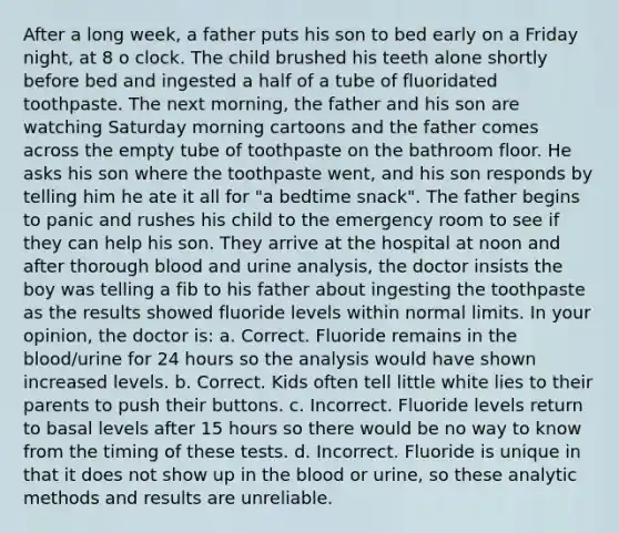 After a long week, a father puts his son to bed early on a Friday night, at 8 o clock. The child brushed his teeth alone shortly before bed and ingested a half of a tube of fluoridated toothpaste. The next morning, the father and his son are watching Saturday morning cartoons and the father comes across the empty tube of toothpaste on the bathroom floor. He asks his son where the toothpaste went, and his son responds by telling him he ate it all for "a bedtime snack". The father begins to panic and rushes his child to the emergency room to see if they can help his son. They arrive at the hospital at noon and after thorough blood and urine analysis, the doctor insists the boy was telling a fib to his father about ingesting the toothpaste as the results showed fluoride levels within normal limits. In your opinion, the doctor is: a. Correct. Fluoride remains in the blood/urine for 24 hours so the analysis would have shown increased levels. b. Correct. Kids often tell little white lies to their parents to push their buttons. c. Incorrect. Fluoride levels return to basal levels after 15 hours so there would be no way to know from the timing of these tests. d. Incorrect. Fluoride is unique in that it does not show up in the blood or urine, so these analytic methods and results are unreliable.