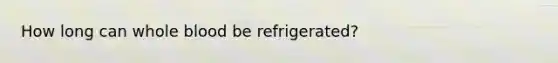 How long can whole blood be refrigerated?