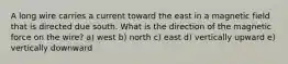 A long wire carries a current toward the east in a magnetic field that is directed due south. What is the direction of the magnetic force on the wire? a) west b) north c) east d) vertically upward e) vertically downward