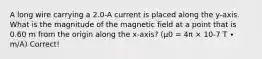 A long wire carrying a 2.0-A current is placed along the y-axis. What is the magnitude of the magnetic field at a point that is 0.60 m from the origin along the x-axis? (μ0 = 4π × 10-7 T ∙ m/A) Correct!