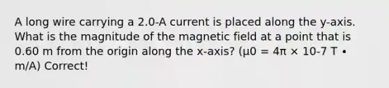 A long wire carrying a 2.0-A current is placed along the y-axis. What is the magnitude of the magnetic field at a point that is 0.60 m from the origin along the x-axis? (μ0 = 4π × 10-7 T ∙ m/A) Correct!