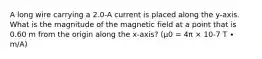 A long wire carrying a 2.0-A current is placed along the y-axis. What is the magnitude of the magnetic field at a point that is 0.60 m from the origin along the x-axis? (μ0 = 4π × 10-7 T ∙ m/A)