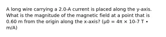 A long wire carrying a 2.0-A current is placed along the y-axis. What is the magnitude of the magnetic field at a point that is 0.60 m from the origin along the x-axis? (μ0 = 4π × 10-7 T ∙ m/A)