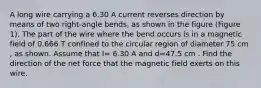 A long wire carrying a 6.30 A current reverses direction by means of two right-angle bends, as shown in the figure (Figure 1). The part of the wire where the bend occurs is in a magnetic field of 0.666 T confined to the circular region of diameter 75 cm , as shown. Assume that I= 6.30 A and d=47.5 cm . Find the direction of the net force that the magnetic field exerts on this wire.