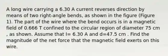 A long wire carrying a 6.30 A current reverses direction by means of two right-angle bends, as shown in the figure (Figure 1). The part of the wire where the bend occurs is in a magnetic field of 0.666 T confined to the circular region of diameter 75 cm , as shown. Assume that I= 6.30 A and d=47.5 cm . Find the magnitude of the net force that the magnetic field exerts on this wire.