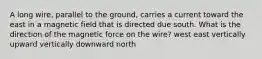 A long wire, parallel to the ground, carries a current toward the east in a magnetic field that is directed due south. What is the direction of the magnetic force on the wire? west east vertically upward vertically downward north