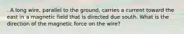 . A long wire, parallel to the ground, carries a current toward the east in a magnetic field that is directed due south. What is the direction of the magnetic force on the wire?