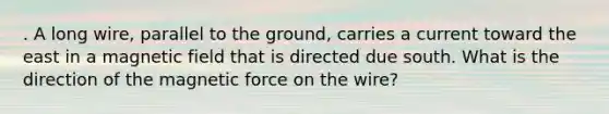 . A long wire, parallel to the ground, carries a current toward the east in a magnetic field that is directed due south. What is the direction of the magnetic force on the wire?