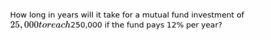 How long in years will it take for a mutual fund investment of 25,000 to reach250,000 if the fund pays 12% per year?