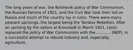 The long years of war, the Bolshevik policy of War Communism, the Russian Famine of 1921, and the Civil War took their toll on Russia and much of the country lay in ruins. There were many peasant uprisings, the largest being the Tambov Rebellion. After an uprising by the sailors at Kronstadt in March 1921, Lenin replaced the policy of War Communism with the ............ (NEP), in a successful attempt to rebuild industry and, especially, agriculture.