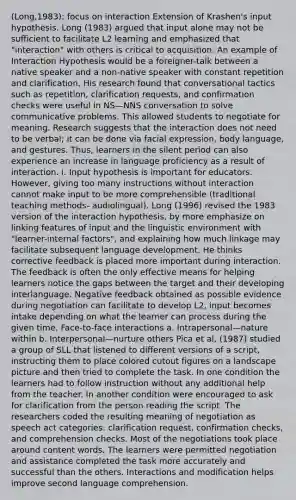 (Long,1983): focus on interaction Extension of Krashen's input hypothesis. Long (1983) argued that input alone may not be sufficient to facilitate L2 learning and emphasized that "interaction" with others is critical to acquisition. An example of Interaction Hypothesis would be a foreigner-talk between a native speaker and a non-native speaker with constant repetition and clarification. His research found that conversational tactics such as repetition, clarification requests, and confirmation checks were useful in NS—NNS conversation to solve communicative problems. This allowed students to negotiate for meaning. Research suggests that the interaction does not need to be verbal; it can be done via facial expression, body language, and gestures. Thus, learners in the silent period can also experience an increase in language proficiency as a result of interaction. i. Input hypothesis is important for educators. However, giving too many instructions without interaction cannot make input to be more comprehensible (traditional teaching methods- audiolingual). Long (1996) revised the 1983 version of the interaction hypothesis, by more emphasize on linking features of input and the linguistic environment with "learner-internal factors", and explaining how much linkage may facilitate subsequent language development. He thinks corrective feedback is placed more important during interaction. The feedback is often the only effective means for helping learners notice the gaps between the target and their developing interlanguage. Negative feedback obtained as possible evidence during negotiation can facilitate to develop L2, input becomes intake depending on what the learner can process during the given time, Face-to-face interactions a. Intrapersonal—nature within b. Interpersonal—nurture others Pica et al, (1987) studied a group of SLL that listened to different versions of a script, instructing them to place colored cutout figures on a landscape picture and then tried to complete the task. In one condition the learners had to follow instruction without any additional help from the teacher. In another condition were encouraged to ask for clarification from the person reading the script. The researchers coded the resulting meaning of negotiation as speech act categories: clarification request, confirmation checks, and comprehension checks. Most of the negotiations took place around content words. The learners were permitted negotiation and assistance completed the task more accurately and successful than the others. Interactions and modification helps improve second language comprehension.