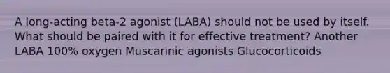 A long-acting beta-2 agonist (LABA) should not be used by itself. What should be paired with it for effective treatment? Another LABA 100% oxygen Muscarinic agonists Glucocorticoids