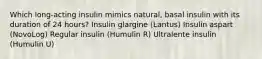 Which long-acting insulin mimics natural, basal insulin with its duration of 24 hours? Insulin glargine (Lantus) Insulin aspart (NovoLog) Regular insulin (Humulin R) Ultralente insulin (Humulin U)